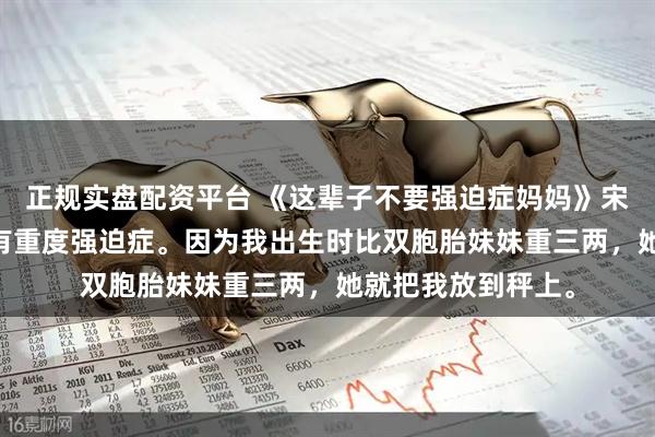 正规实盘配资平台 《这辈子不要强迫症妈妈》宋念念杨婉诗 我妈有重度强迫症。因为我出生时比双胞胎妹妹重三两，她就把我放到秤上。