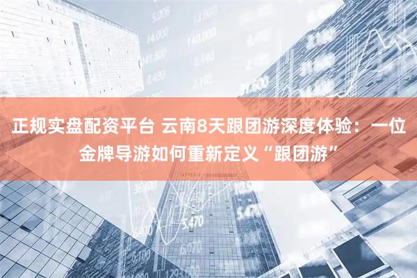 正规实盘配资平台 云南8天跟团游深度体验：一位金牌导游如何重新定义“跟团游”