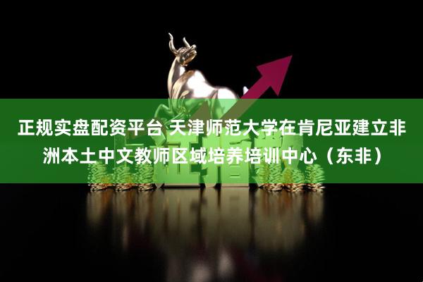 正规实盘配资平台 天津师范大学在肯尼亚建立非洲本土中文教师区域培养培训中心（东非）