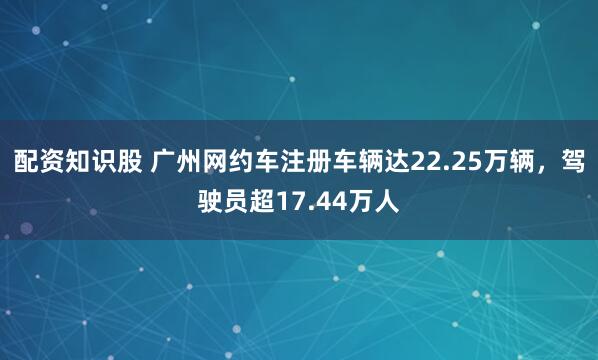 配资知识股 广州网约车注册车辆达22.25万辆，驾驶员超17.44万人