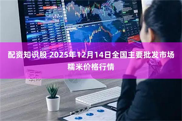 配资知识股 2025年12月14日全国主要批发市场糯米价格行情