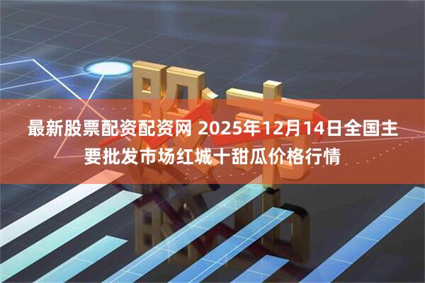最新股票配资配资网 2025年12月14日全国主要批发市场红城十甜瓜价格行情