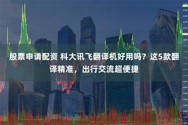 股票申请配资 科大讯飞翻译机好用吗？这5款翻译精准，出行交流超便捷