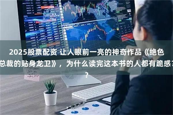 2025股票配资 让人眼前一亮的神奇作品《绝色总裁的贴身龙卫》，为什么读完这本书的人都有跪感？