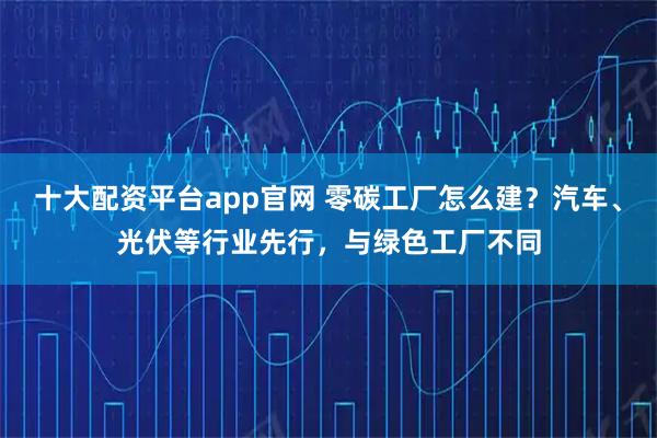 十大配资平台app官网 零碳工厂怎么建？汽车、光伏等行业先行，与绿色工厂不同