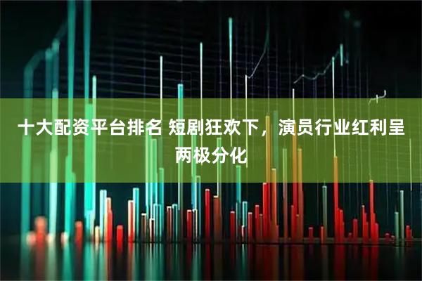 十大配资平台排名 短剧狂欢下，演员行业红利呈两极分化