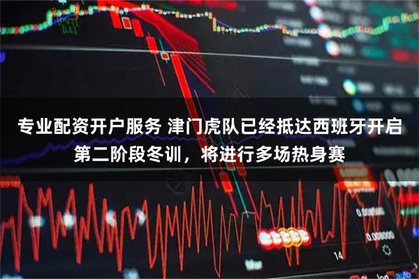 专业配资开户服务 津门虎队已经抵达西班牙开启第二阶段冬训，将进行多场热身赛