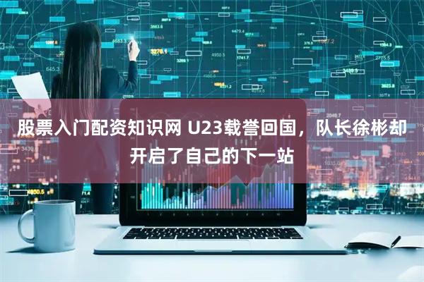 股票入门配资知识网 U23载誉回国，队长徐彬却开启了自己的下一站