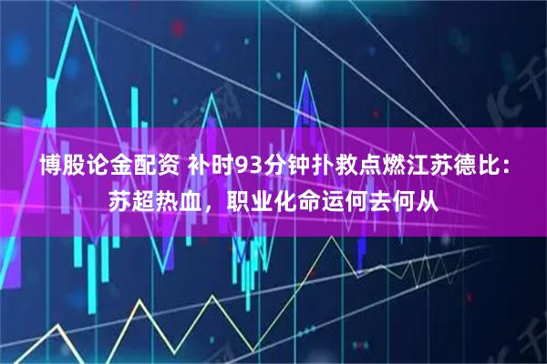 博股论金配资 补时93分钟扑救点燃江苏德比：苏超热血，职业化命运何去何从