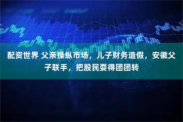 配资世界 父亲操纵市场，儿子财务造假，安徽父子联手，把股民耍得团团转
