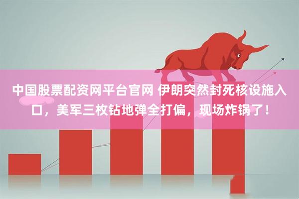 中国股票配资网平台官网 伊朗突然封死核设施入口，美军三枚钻地弹全打偏，现场炸锅了！