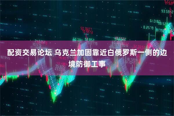 配资交易论坛 乌克兰加固靠近白俄罗斯一侧的边境防御工事