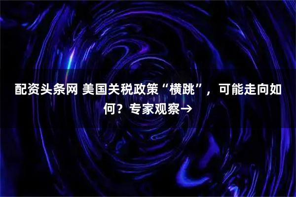配资头条网 美国关税政策“横跳”，可能走向如何？专家观察→