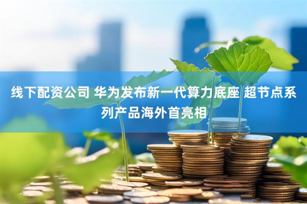 线下配资公司 华为发布新一代算力底座 超节点系列产品海外首亮相