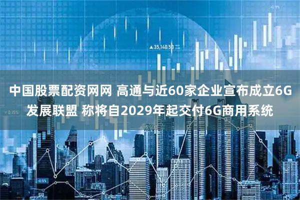 中国股票配资网网 高通与近60家企业宣布成立6G发展联盟 称将自2029年起交付6G商用系统