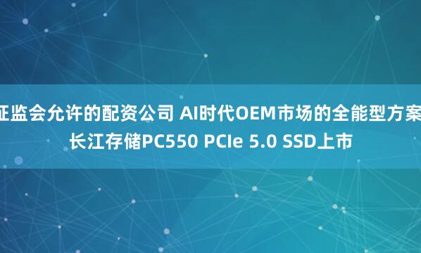 证监会允许的配资公司 AI时代OEM市场的全能型方案：长江存储PC550 PCIe 5.0 SSD上市