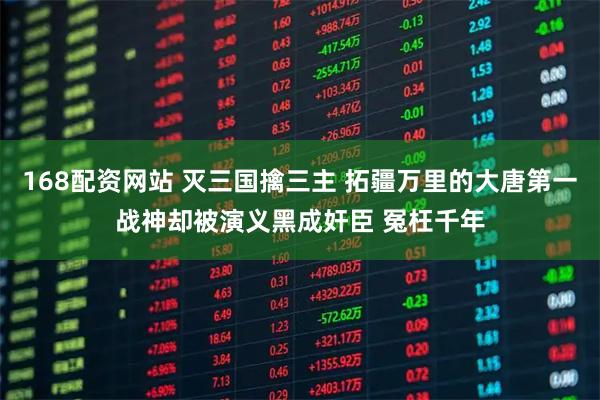 168配资网站 灭三国擒三主 拓疆万里的大唐第一战神却被演义黑成奸臣 冤枉千年