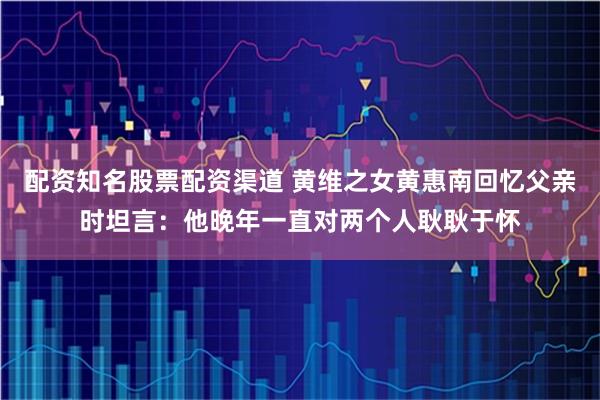配资知名股票配资渠道 黄维之女黄惠南回忆父亲时坦言：他晚年一直对两个人耿耿于怀