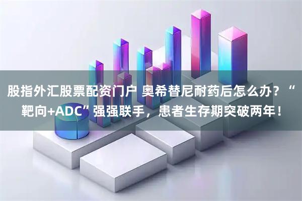 股指外汇股票配资门户 奥希替尼耐药后怎么办？“靶向+ADC”强强联手，患者生存期突破两年！