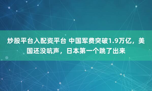炒股平台入配资平台 中国军费突破1.9万亿，美国还没吭声，日本第一个跳了出来