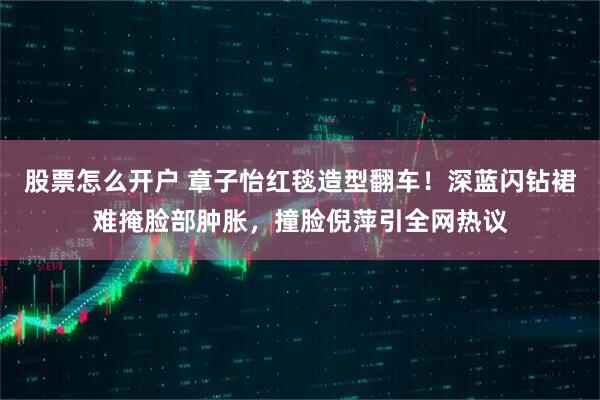 股票怎么开户 章子怡红毯造型翻车！深蓝闪钻裙难掩脸部肿胀，撞脸倪萍引全网热议