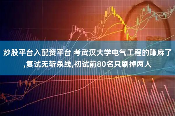 炒股平台入配资平台 考武汉大学电气工程的赚麻了,复试无斩杀线,初试前80名只刷掉两人