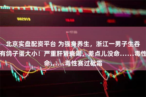 北京实盘配资平台 为强身养生，浙江一男子生吞鱼胆，足有鸽子蛋大小！严重肝肾衰竭，差点儿没命……毒性赛过砒霜