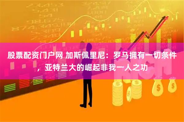 股票配资门户网 加斯佩里尼：罗马拥有一切条件，亚特兰大的崛起非我一人之功