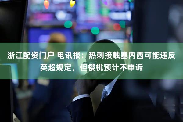 浙江配资门户 电讯报：热刺接触塞内西可能违反英超规定，但樱桃预计不申诉