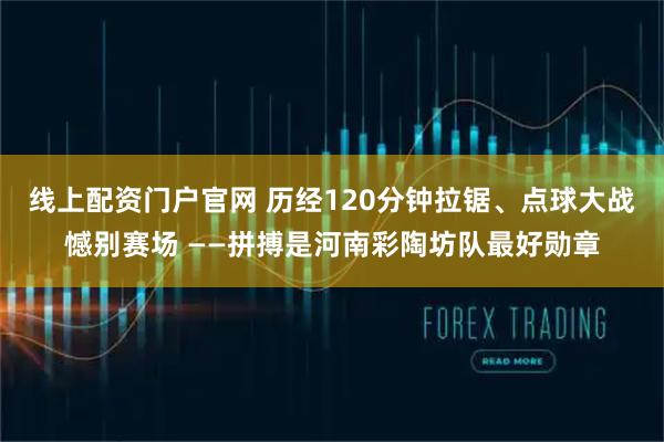 线上配资门户官网 历经120分钟拉锯、点球大战憾别赛场 ——拼搏是河南彩陶坊队最好勋章