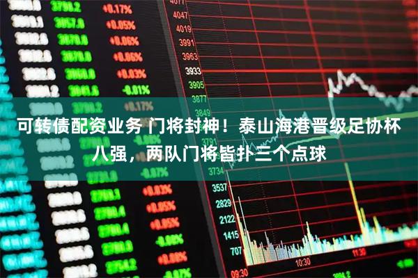 可转债配资业务 门将封神！泰山海港晋级足协杯八强，两队门将皆扑三个点球