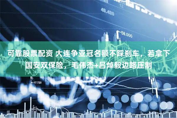 可靠股票配资 大连争亚冠名额不踩刹车，若拿下国安双保险，毛伟杰+吕焯毅边路压制