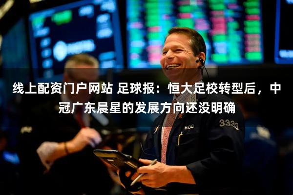 线上配资门户网站 足球报：恒大足校转型后，中冠广东晨星的发展方向还没明确