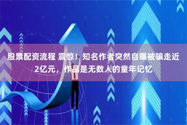 股票配资流程 震惊！知名作者突然自曝被骗走近2亿元，作品是无数人的童年记忆